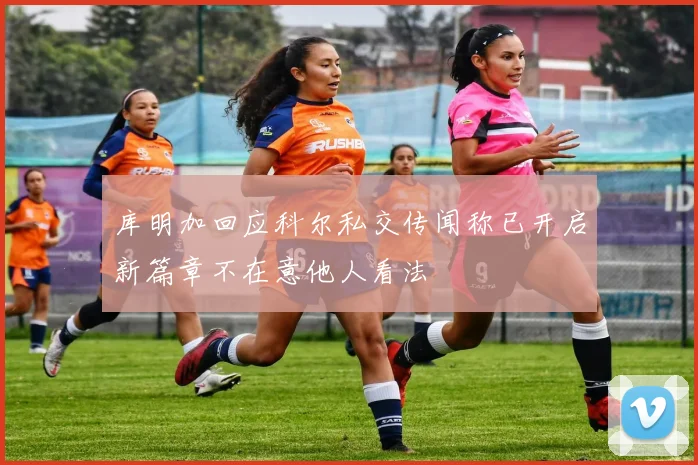 库明加回应科尔私交传闻称已开启新篇章不在意他人看法