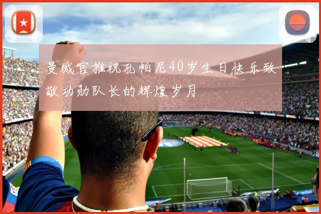 曼城官推祝孔帕尼40岁生日快乐致敬功勋队长的辉煌岁月