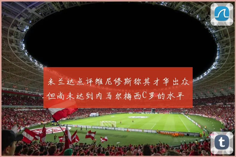 米兰达点评维尼修斯称其才华出众但尚未达到内马尔梅西C罗的水平