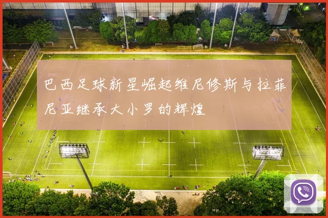 巴西足球新星崛起维尼修斯与拉菲尼亚继承大小罗的辉煌