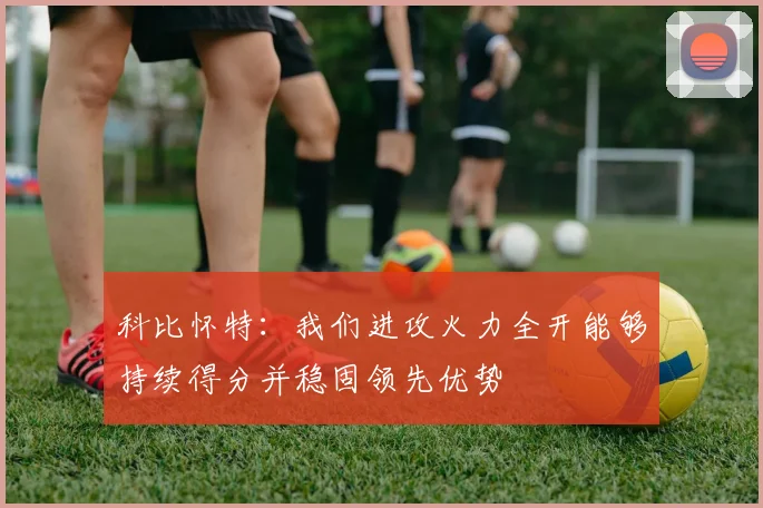 科比怀特：我们进攻火力全开能够持续得分并稳固领先优势