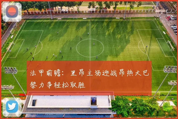 法甲前瞻：里昂主场迎战昂热大巴黎力争轻松取胜