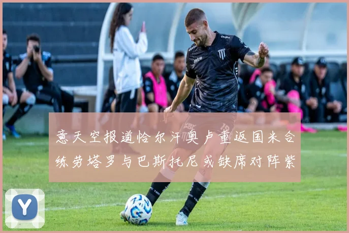 意天空报道恰尔汗奥卢重返国米合练劳塔罗与巴斯托尼或缺席对阵紫百合