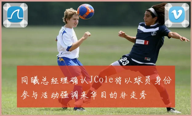 同曦总经理确认JCole将以球员身份参与活动强调来华目的非走秀