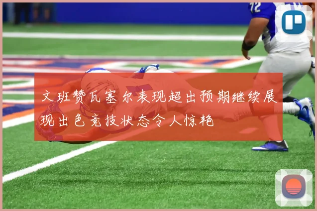 文班赞瓦塞尔表现超出预期继续展现出色竞技状态令人惊艳