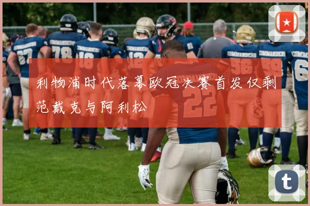 利物浦时代落幕欧冠决赛首发仅剩范戴克与阿利松