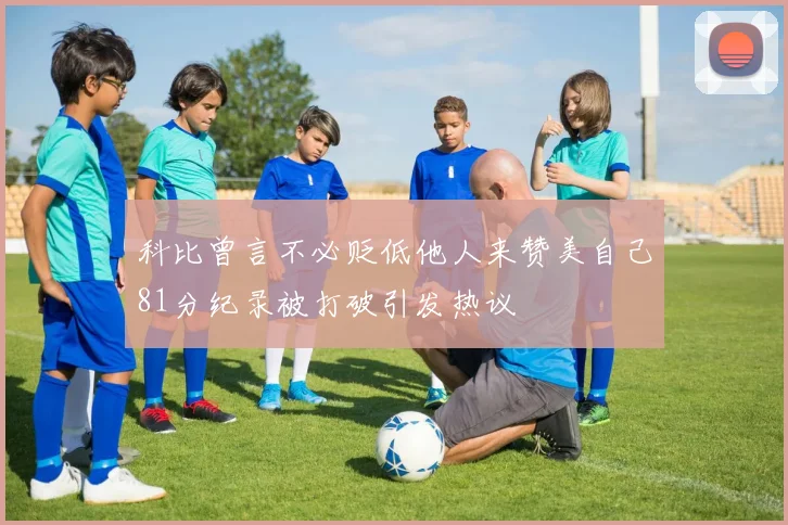 科比曾言不必贬低他人来赞美自己81分纪录被打破引发热议